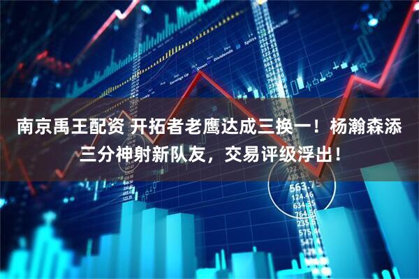 南京禹王配资 开拓者老鹰达成三换一！杨瀚森添三分神射新队友，交易评级浮出！