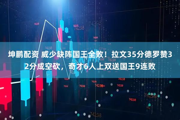 坤鹏配资 威少缺阵国王全败！拉文35分德罗赞32分成空砍，奇才6人上双送国王9连败