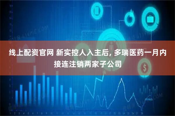 线上配资官网 新实控人入主后, 多瑞医药一月内接连注销两家子公司