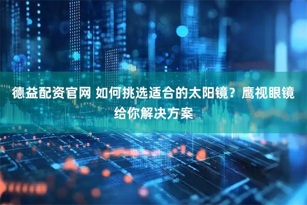 德益配资官网 如何挑选适合的太阳镜？鹰视眼镜给你解决方案