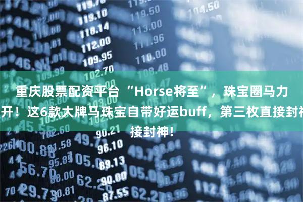 重庆股票配资平台 “Horse将至”，珠宝圈马力全开！这6款大牌马珠宝自带好运buff，第三枚直接封神!