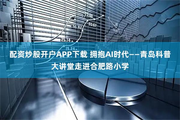 配资炒股开户APP下载 拥抱AI时代——青岛科普大讲堂走进合肥路小学