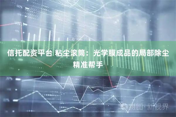 信托配资平台 粘尘滚筒：光学膜成品的局部除尘精准帮手