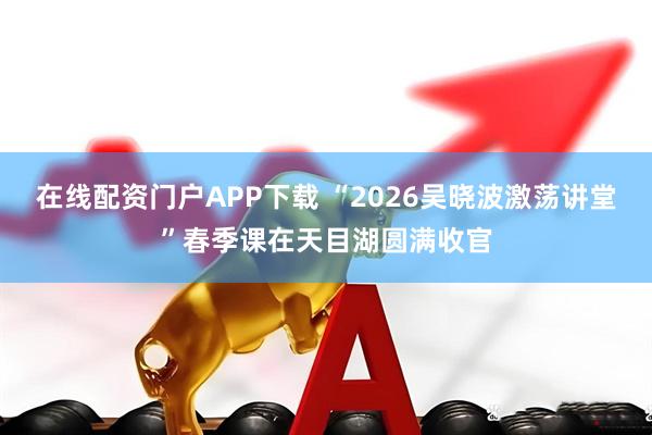 在线配资门户APP下载 “2026吴晓波激荡讲堂”春季课在天目湖圆满收官