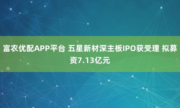 富农优配APP平台 五星新材深主板IPO获受理 拟募资7.13亿元