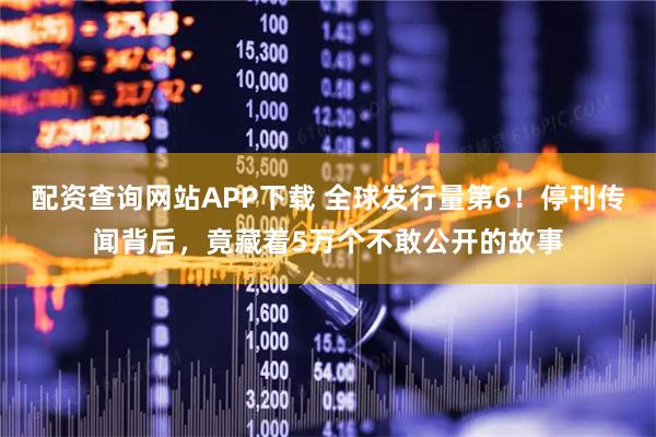 配资查询网站APP下载 全球发行量第6！停刊传闻背后，竟藏着5万个不敢公开的故事