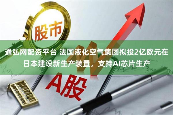 通弘网配资平台 法国液化空气集团拟投2亿欧元在日本建设新生产装置，支持AI芯片生产