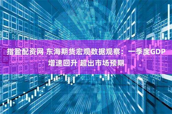 指盈配资网 东海期货宏观数据观察：一季度GDP增速回升 超出市场预期