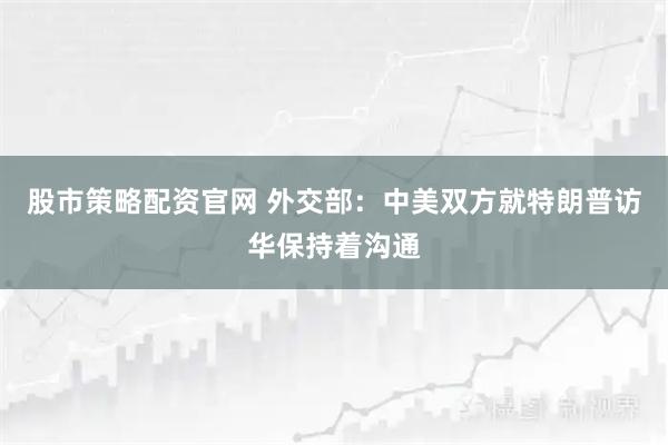 股市策略配资官网 外交部：中美双方就特朗普访华保持着沟通