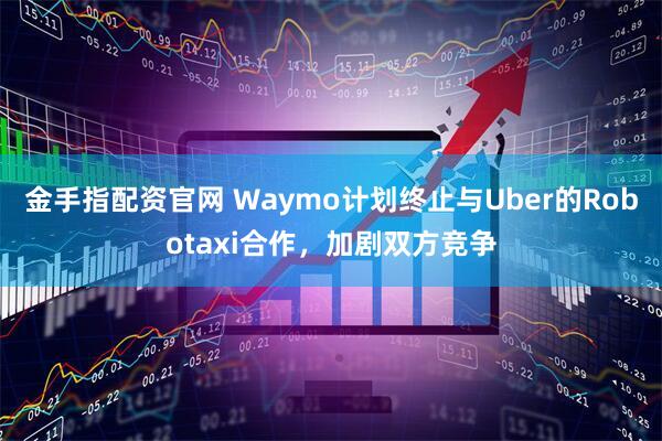 金手指配资官网 Waymo计划终止与Uber的Robotaxi合作，加剧双方竞争