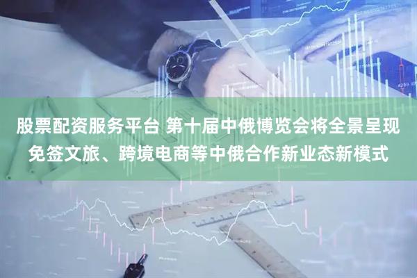 股票配资服务平台 第十届中俄博览会将全景呈现免签文旅、跨境电商等中俄合作新业态新模式