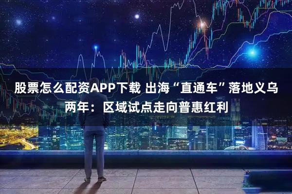 股票怎么配资APP下载 出海“直通车”落地义乌两年：区域试点走向普惠红利